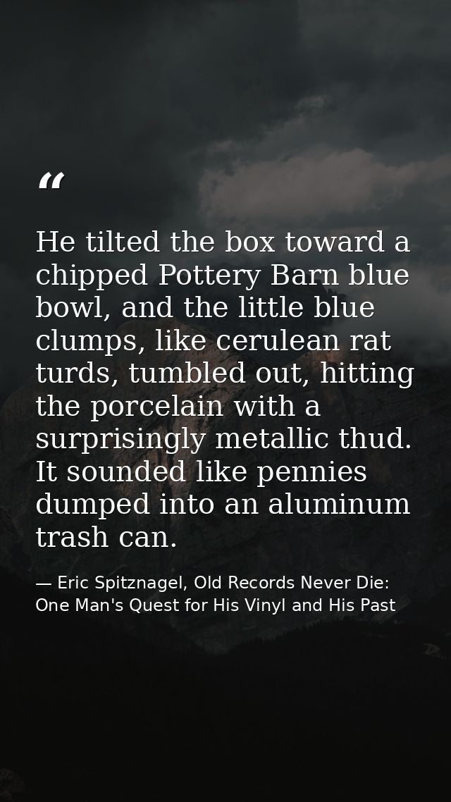 He tilted the box toward a chipped Pottery Barn blue bowl, and the little blue clumps, like cerulean rat turds, tumbled  — Eric Spitznagel, Old Records Never Die: One Man's Quest for His Vinyl and His Past
