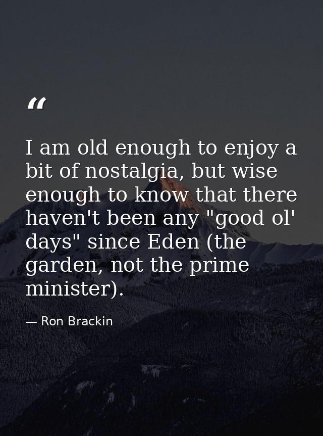 I am old enough to enjoy a bit of nostalgia, but wise enough to know that there haven't been any "good ol' days" since E — Ron Brackin