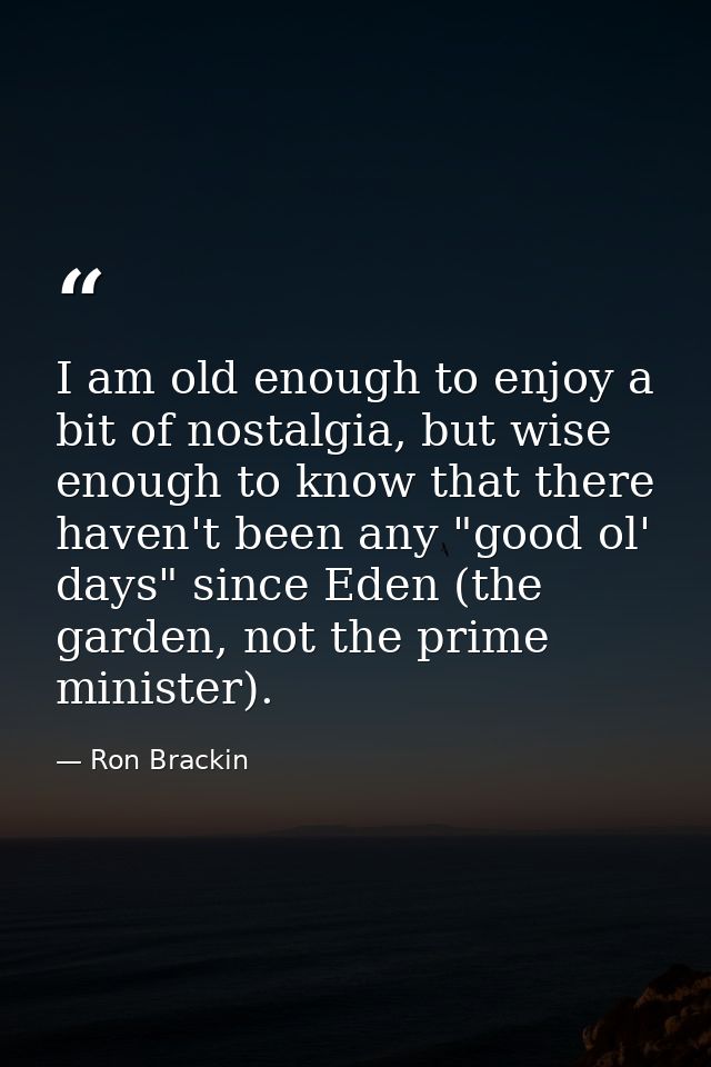 I am old enough to enjoy a bit of nostalgia, but wise enough to know that there haven't been any "good ol' days" since E — Ron Brackin