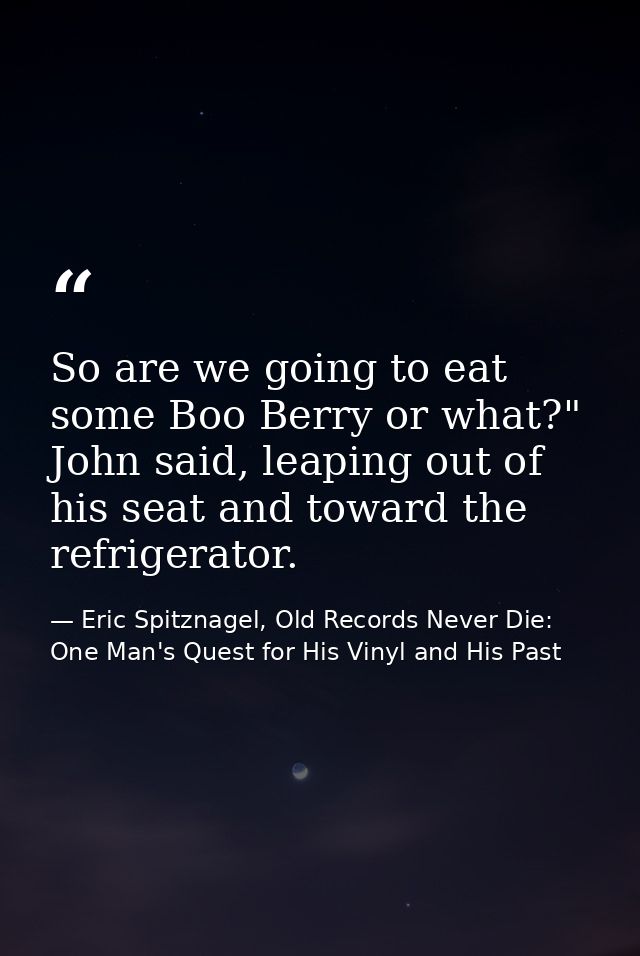 So are we going to eat some Boo Berry or what?" John said, leaping out of his seat and toward the refrigerator. — Eric Spitznagel, Old Records Never Die: One Man's Quest for His Vinyl and His Past