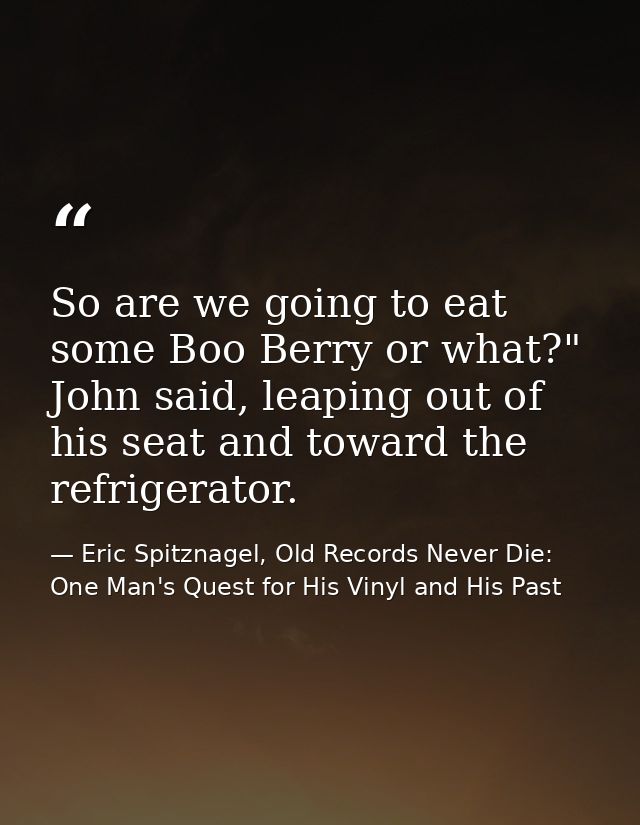 So are we going to eat some Boo Berry or what?" John said, leaping out of his seat and toward the refrigerator. — Eric Spitznagel, Old Records Never Die: One Man's Quest for His Vinyl and His Past