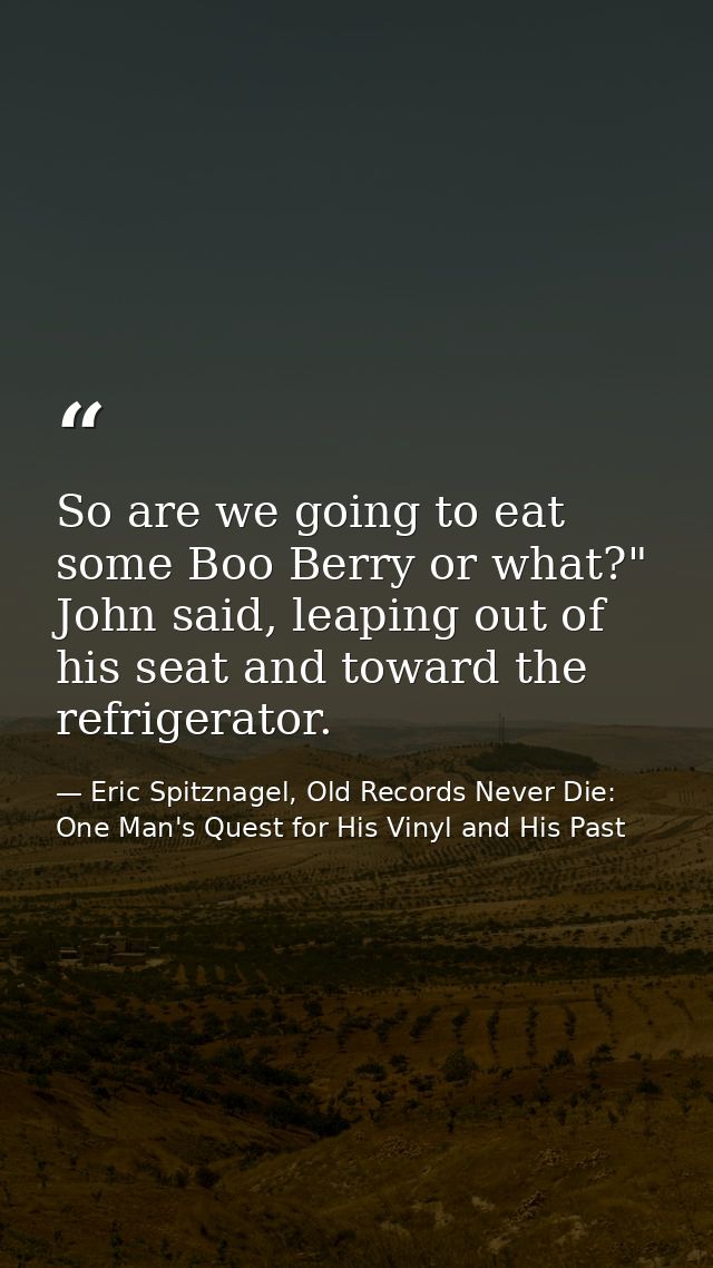 So are we going to eat some Boo Berry or what?" John said, leaping out of his seat and toward the refrigerator. — Eric Spitznagel, Old Records Never Die: One Man's Quest for His Vinyl and His Past