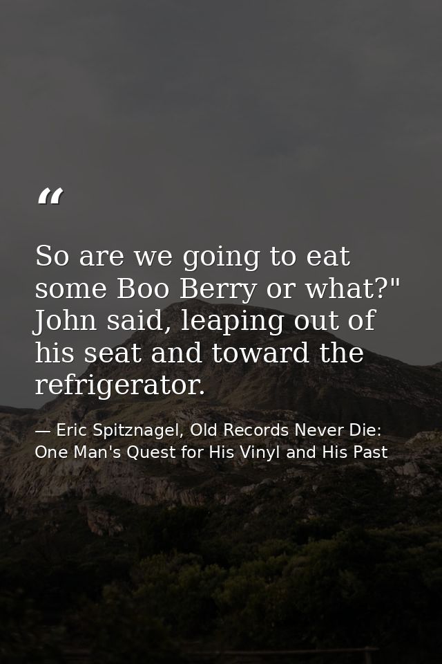 So are we going to eat some Boo Berry or what?" John said, leaping out of his seat and toward the refrigerator. — Eric Spitznagel, Old Records Never Die: One Man's Quest for His Vinyl and His Past