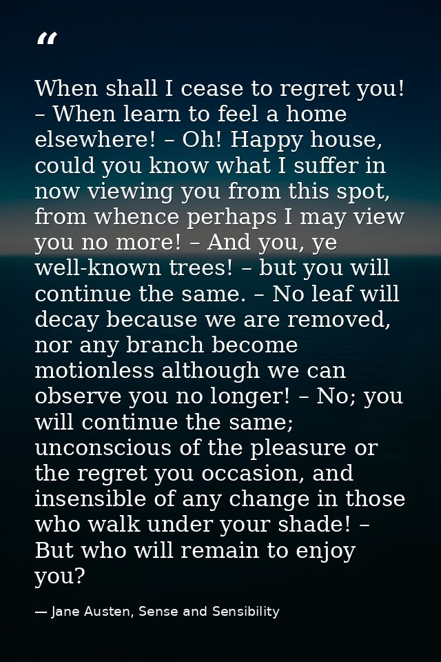 When shall I cease to regret you! – When learn to feel a home elsewhere! – Oh! Happy house, could you know what I suffer — Jane Austen, Sense and Sensibility
