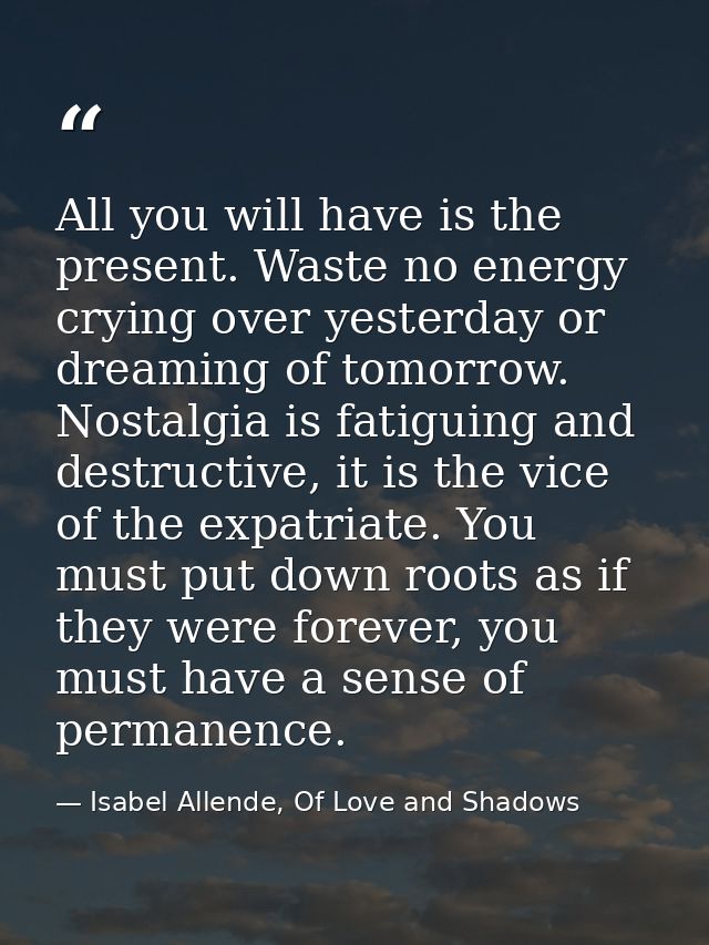 All you will have is the present. Waste no energy crying over yesterday or dreaming of tomorrow. Nostalgia is fatiguing  — Isabel Allende, Of Love and Shadows
