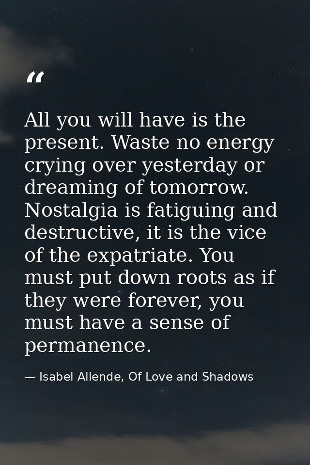 All you will have is the present. Waste no energy crying over yesterday or dreaming of tomorrow. Nostalgia is fatiguing  — Isabel Allende, Of Love and Shadows