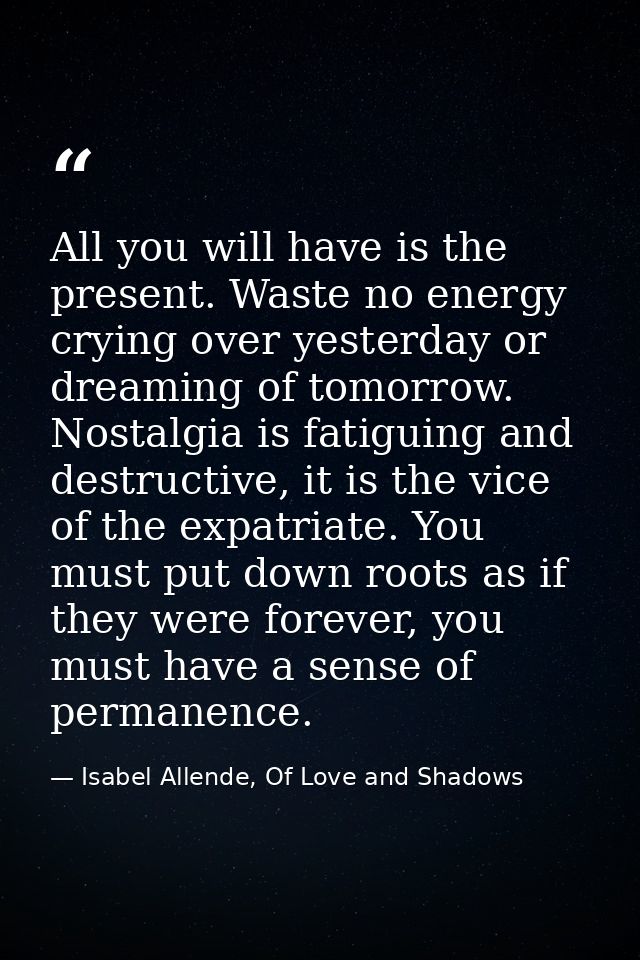 All you will have is the present. Waste no energy crying over yesterday or dreaming of tomorrow. Nostalgia is fatiguing  — Isabel Allende, Of Love and Shadows