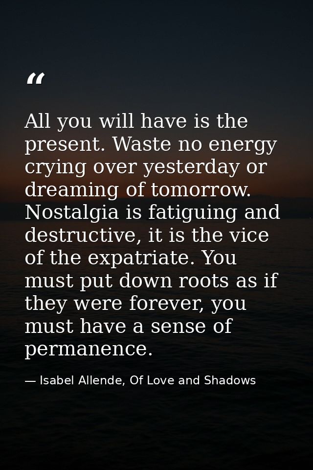 All you will have is the present. Waste no energy crying over yesterday or dreaming of tomorrow. Nostalgia is fatiguing  — Isabel Allende, Of Love and Shadows