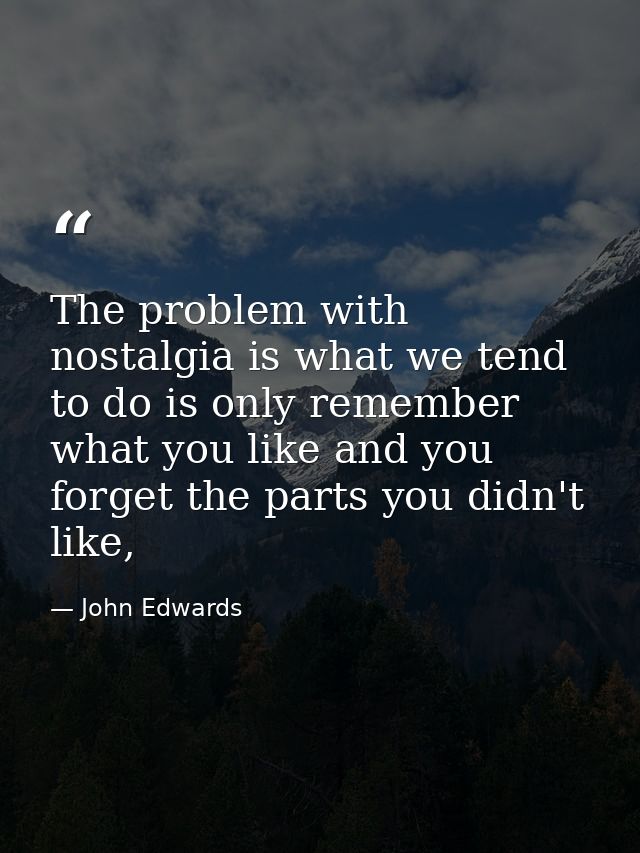 The problem with nostalgia is what we tend to do is only remember what you like and you forget the parts you didn't like — John Edwards