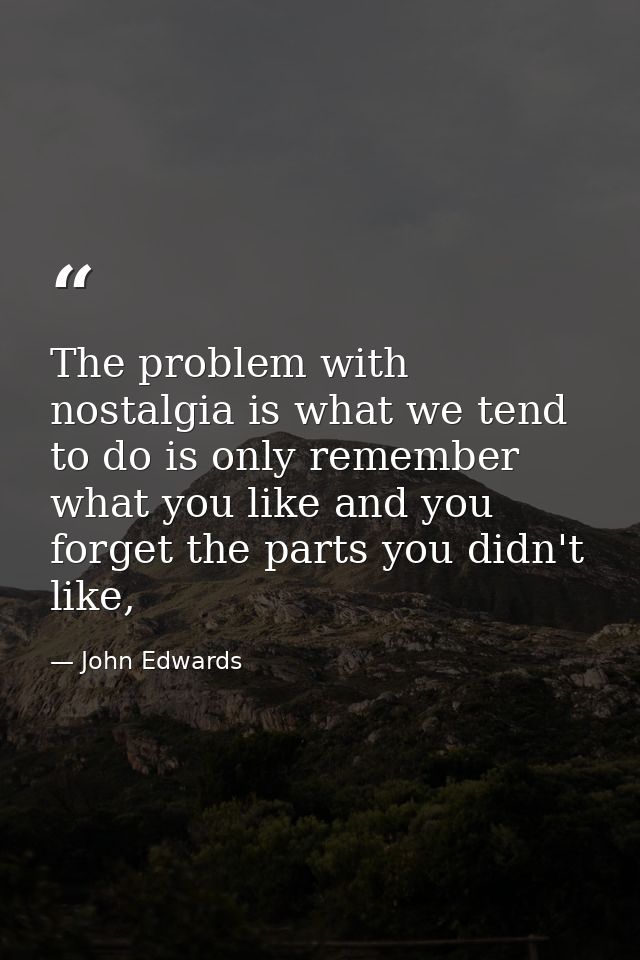 The problem with nostalgia is what we tend to do is only remember what you like and you forget the parts you didn't like — John Edwards