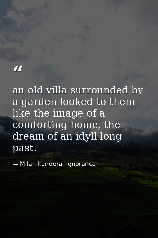 an old villa surrounded by a garden looked to them like the image of a comforting home, the dream of an idyll long past. — Milan Kundera, Ignorance