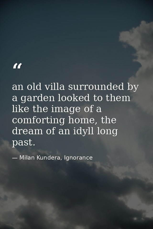 an old villa surrounded by a garden looked to them like the image of a comforting home, the dream of an idyll long past. — Milan Kundera, Ignorance