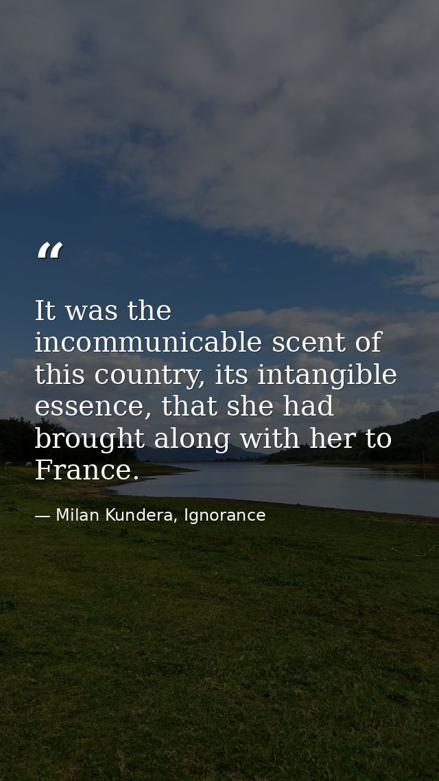 It was the incommunicable scent of this country, its intangible essence, that she had brought along with her to France. — Milan Kundera, Ignorance