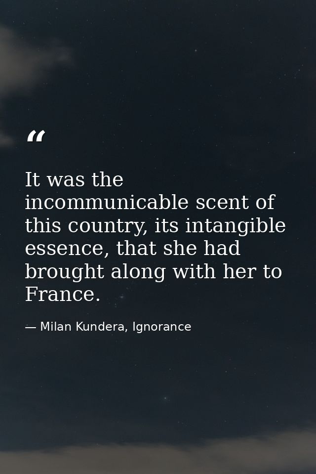 It was the incommunicable scent of this country, its intangible essence, that she had brought along with her to France. — Milan Kundera, Ignorance