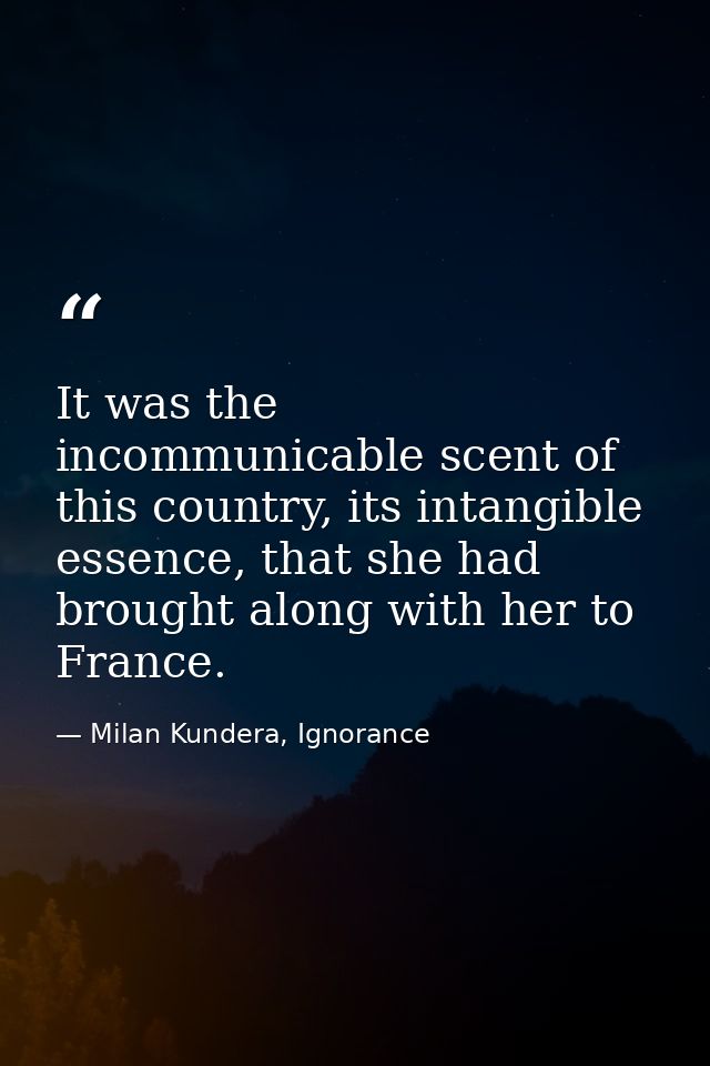 It was the incommunicable scent of this country, its intangible essence, that she had brought along with her to France. — Milan Kundera, Ignorance