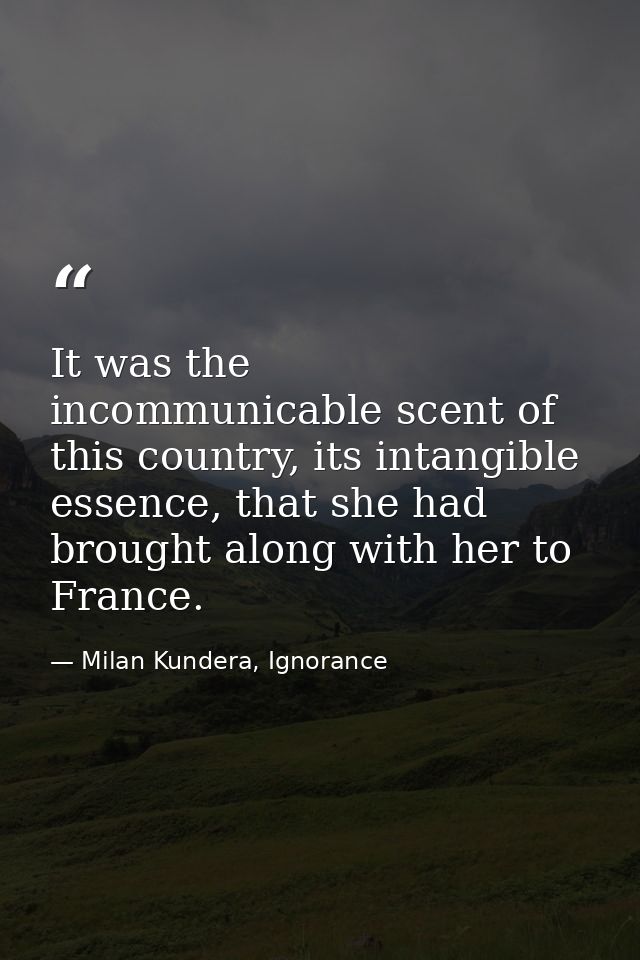 It was the incommunicable scent of this country, its intangible essence, that she had brought along with her to France. — Milan Kundera, Ignorance