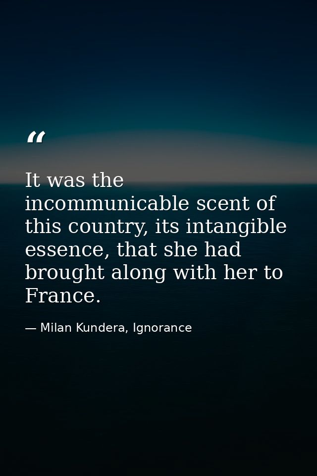 It was the incommunicable scent of this country, its intangible essence, that she had brought along with her to France. — Milan Kundera, Ignorance