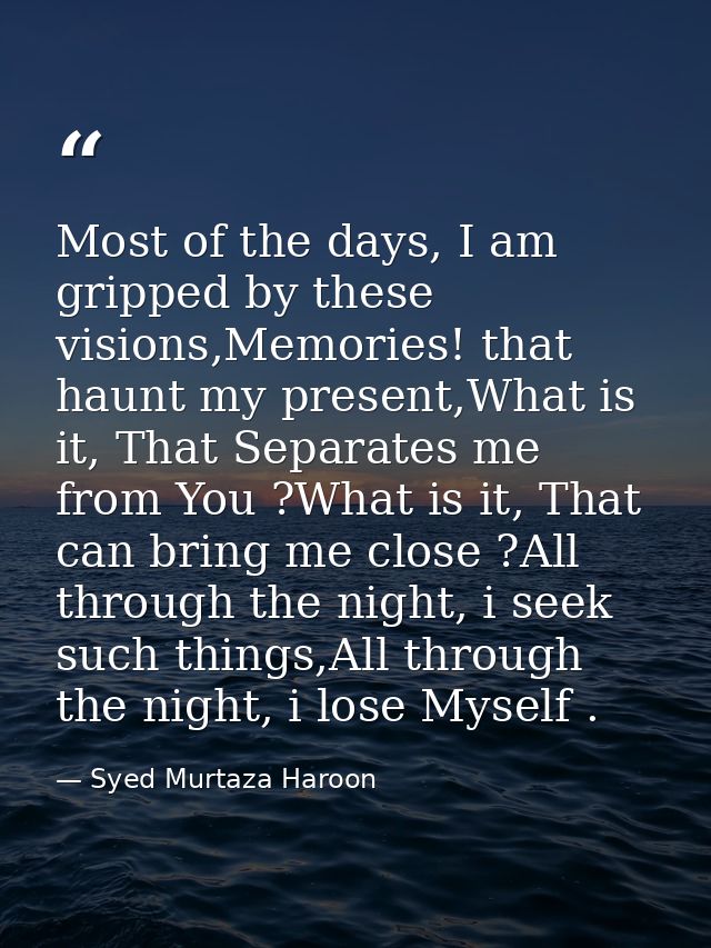 Most of the days, I am gripped by these visions,Memories! that haunt my present,What is it, That Separates me from You ? — Syed Murtaza Haroon