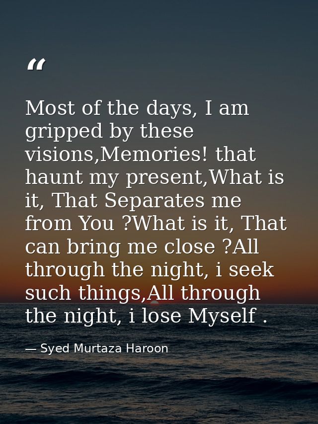 Most of the days, I am gripped by these visions,Memories! that haunt my present,What is it, That Separates me from You ? — Syed Murtaza Haroon