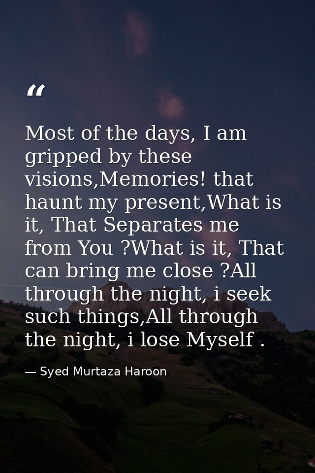 Most of the days, I am gripped by these visions,Memories! that haunt my present,What is it, That Separates me from You ? — Syed Murtaza Haroon