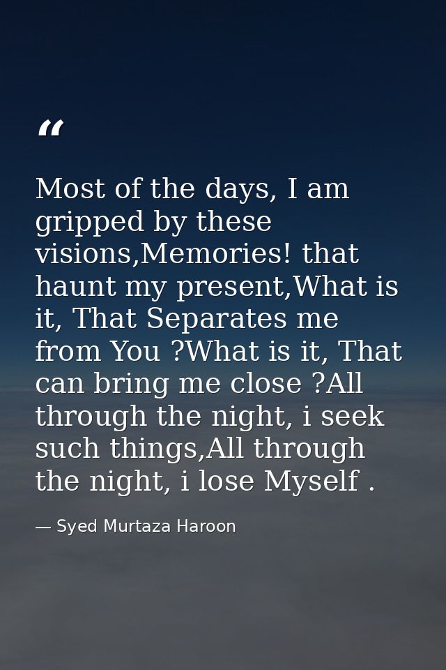 Most of the days, I am gripped by these visions,Memories! that haunt my present,What is it, That Separates me from You ? — Syed Murtaza Haroon