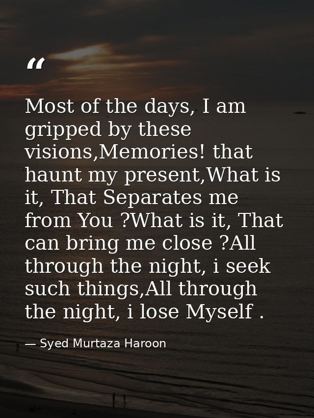 Most of the days, I am gripped by these visions,Memories! that haunt my present,What is it, That Separates me from You ? — Syed Murtaza Haroon