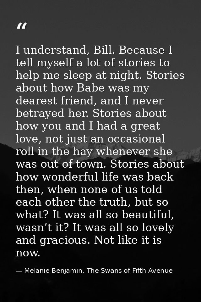 I understand, Bill. Because I tell myself a lot of stories to help me sleep at night. Stories about how Babe was my dear — Melanie Benjamin, The Swans of Fifth Avenue