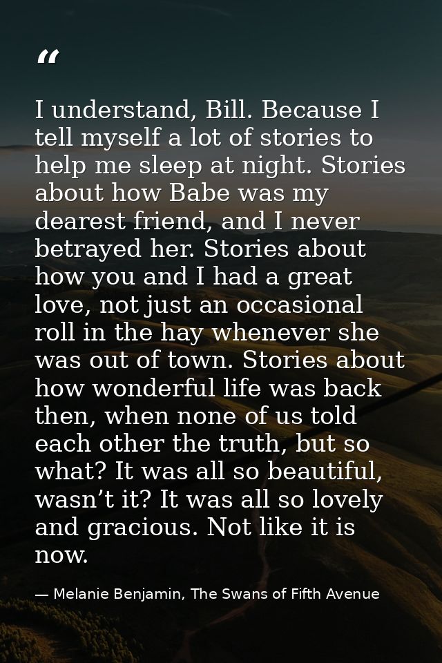 I understand, Bill. Because I tell myself a lot of stories to help me sleep at night. Stories about how Babe was my dear — Melanie Benjamin, The Swans of Fifth Avenue