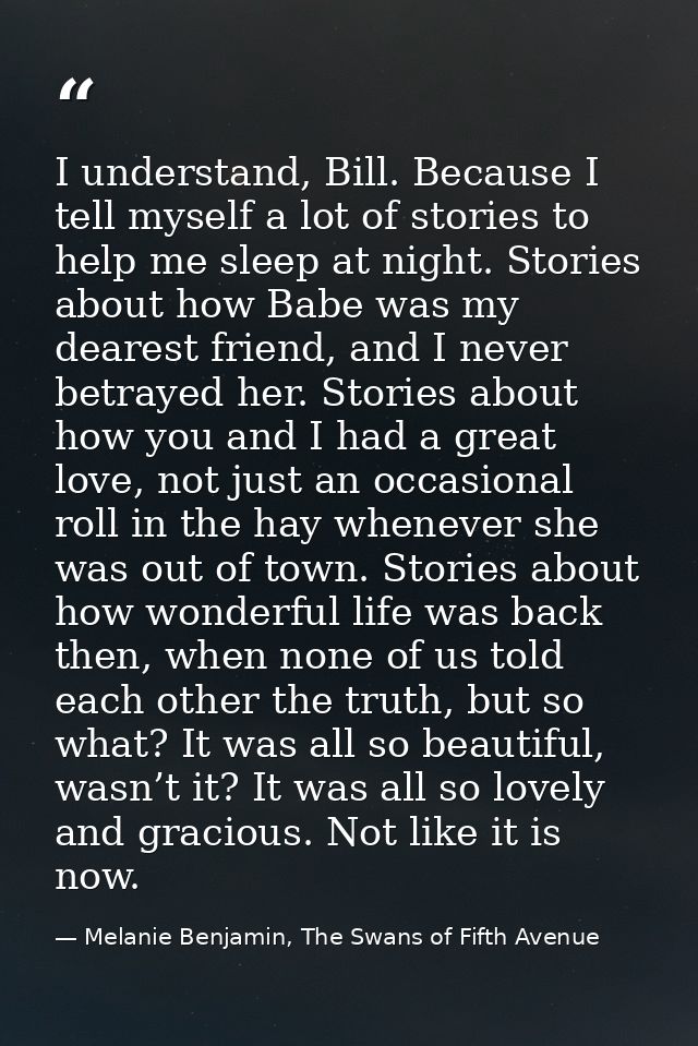 I understand, Bill. Because I tell myself a lot of stories to help me sleep at night. Stories about how Babe was my dear — Melanie Benjamin, The Swans of Fifth Avenue
