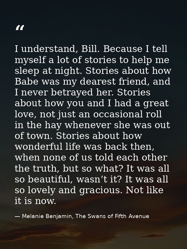 I understand, Bill. Because I tell myself a lot of stories to help me sleep at night. Stories about how Babe was my dear — Melanie Benjamin, The Swans of Fifth Avenue