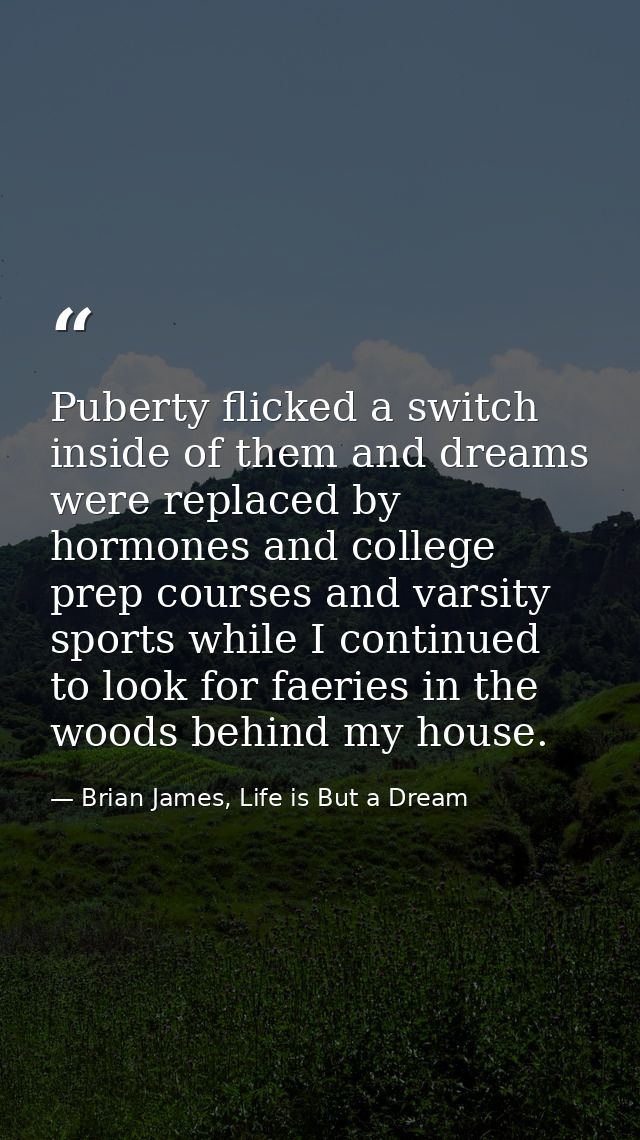 Puberty flicked a switch inside of them and dreams were replaced by hormones and college prep courses and varsity sports — Brian James, Life is But a Dream