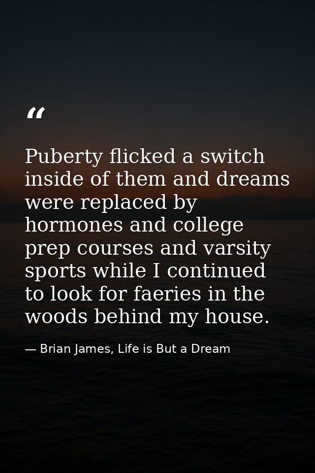 Puberty flicked a switch inside of them and dreams were replaced by hormones and college prep courses and varsity sports — Brian James, Life is But a Dream