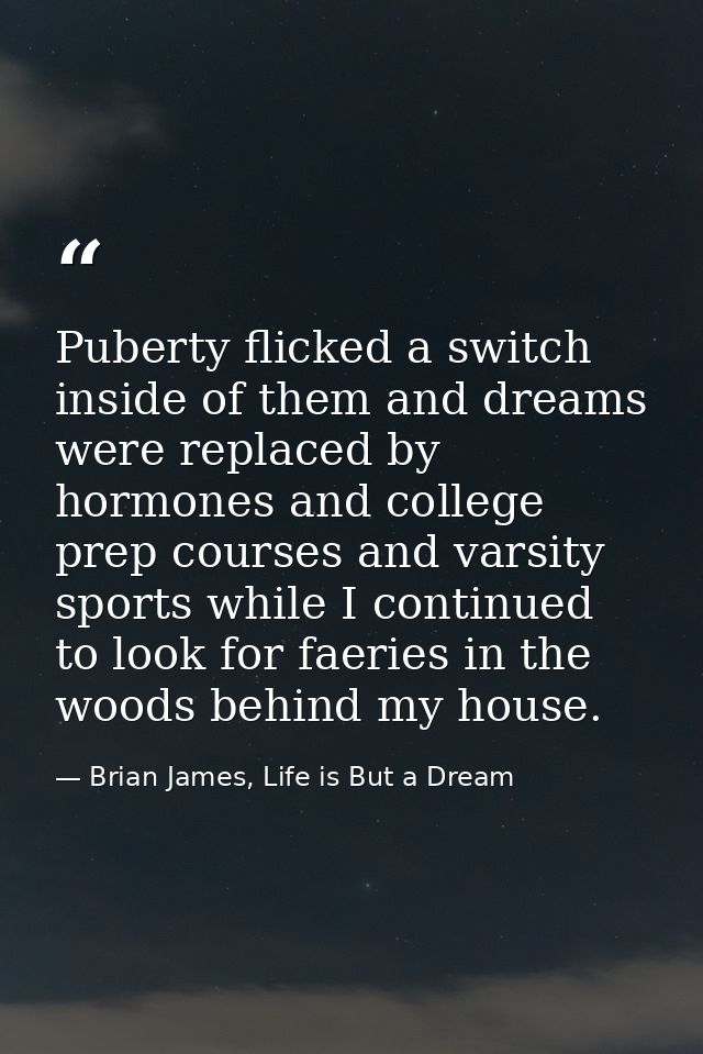 Puberty flicked a switch inside of them and dreams were replaced by hormones and college prep courses and varsity sports — Brian James, Life is But a Dream