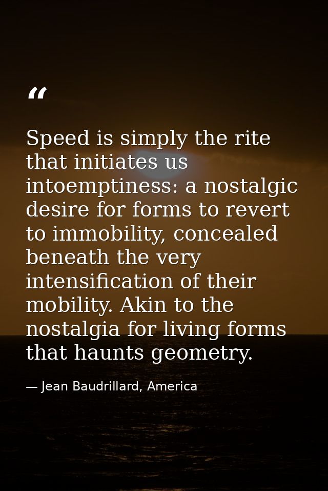 Speed is simply the rite that initiates us intoemptiness: a nostalgic desire for forms to revert to immobility, conceale — Jean Baudrillard, America