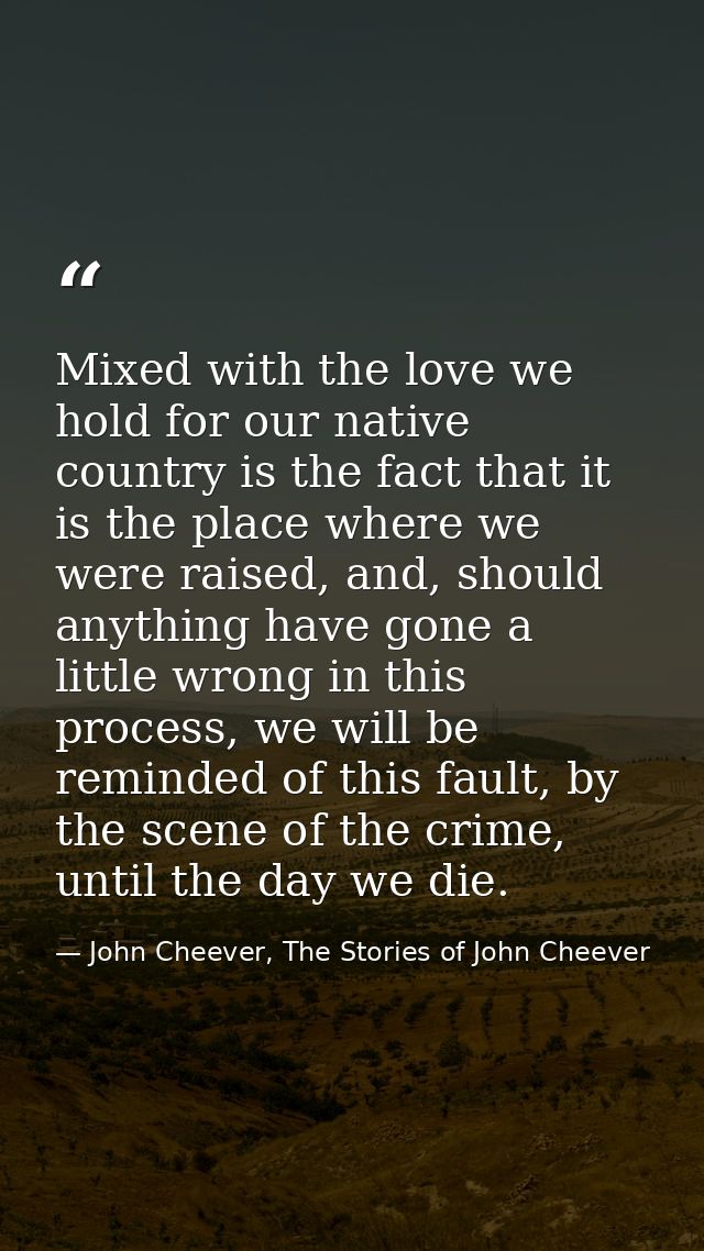 Mixed with the love we hold for our native country is the fact that it is the place where we were raised, and, should an — John Cheever, The Stories of John Cheever