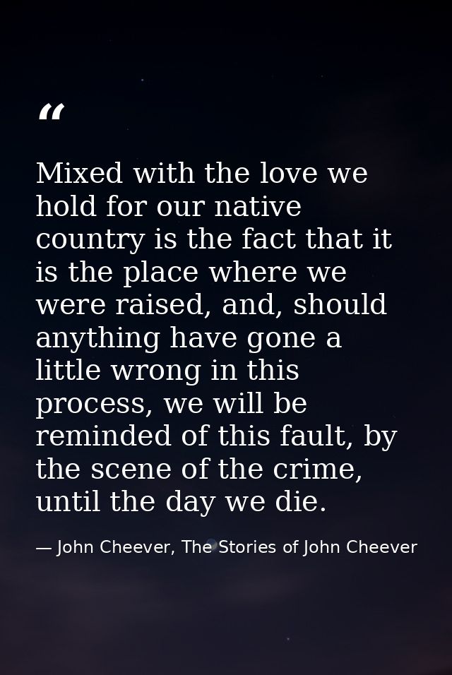 Mixed with the love we hold for our native country is the fact that it is the place where we were raised, and, should an — John Cheever, The Stories of John Cheever