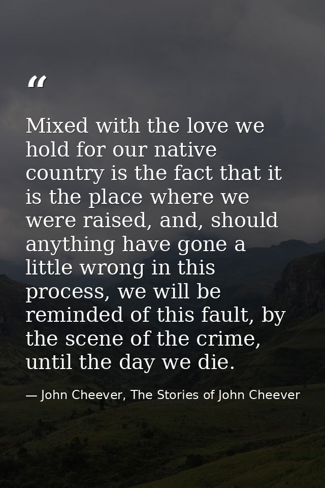 Mixed with the love we hold for our native country is the fact that it is the place where we were raised, and, should an — John Cheever, The Stories of John Cheever