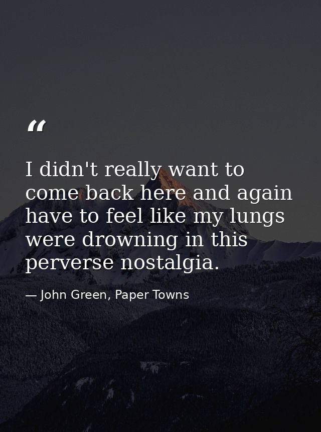I didn't really want to come back here and again have to feel like my lungs were drowning in this perverse nostalgia. — John Green, Paper Towns
