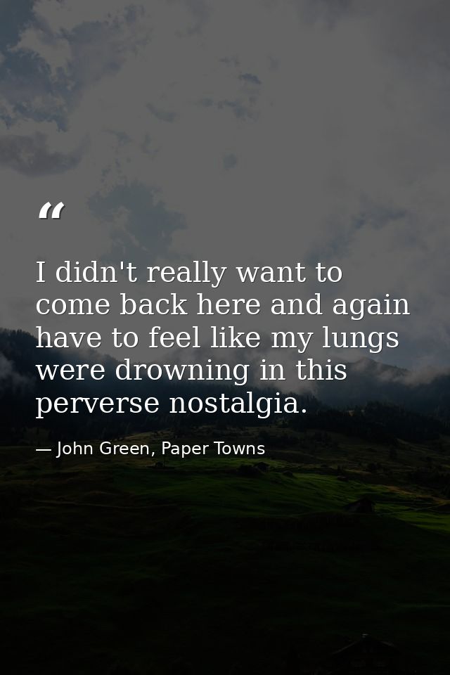 I didn't really want to come back here and again have to feel like my lungs were drowning in this perverse nostalgia. — John Green, Paper Towns