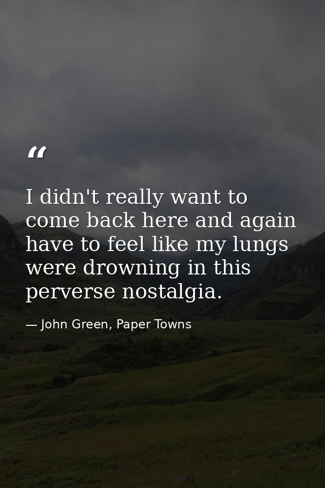 I didn't really want to come back here and again have to feel like my lungs were drowning in this perverse nostalgia. — John Green, Paper Towns