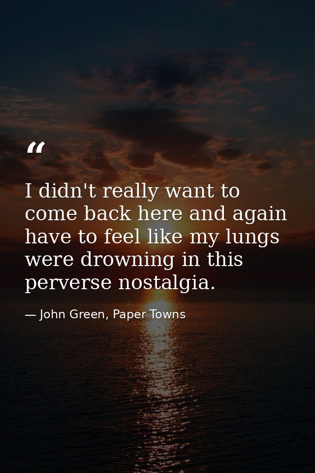 I didn't really want to come back here and again have to feel like my lungs were drowning in this perverse nostalgia. — John Green, Paper Towns