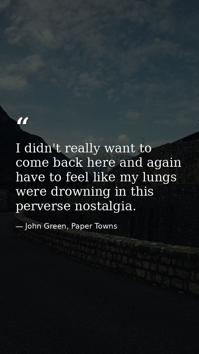 I didn't really want to come back here and again have to feel like my lungs were drowning in this perverse nostalgia. — John Green, Paper Towns