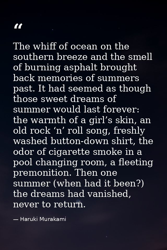 The whiff of ocean on the southern breeze and the smell of burning asphalt brought back memories of summers past. It had — Haruki Murakami