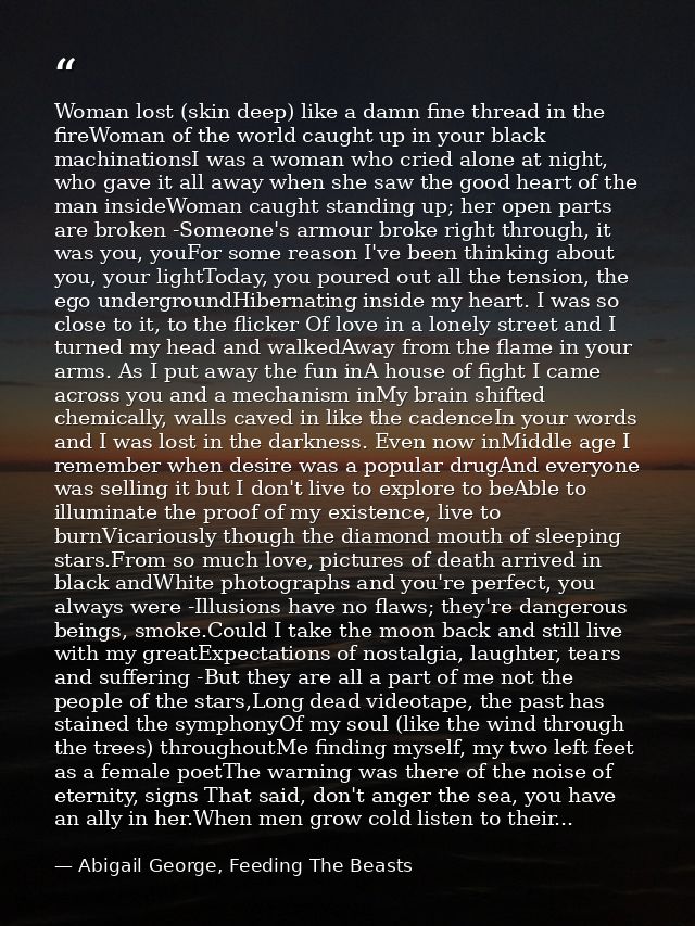 Woman lost (skin deep) like a damn fine thread in the fireWoman of the world caught up in your black machinationsI was a — Abigail George, Feeding The Beasts