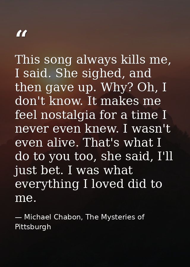 This song always kills me, I said. She sighed, and then gave up. Why? Oh, I don't know. It makes me feel nostalgia for a — Michael Chabon, The Mysteries of Pittsburgh