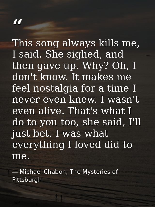 This song always kills me, I said. She sighed, and then gave up. Why? Oh, I don't know. It makes me feel nostalgia for a — Michael Chabon, The Mysteries of Pittsburgh