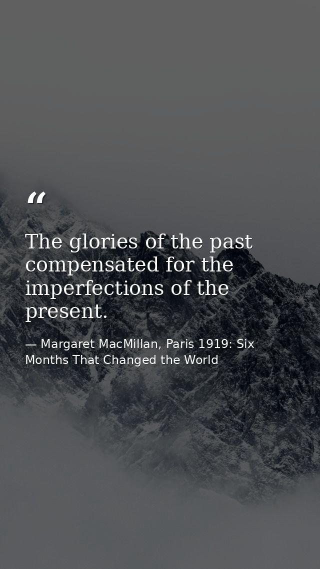 The glories of the past compensated for the imperfections of the present. — Margaret MacMillan, Paris 1919: Six Months That Changed the World