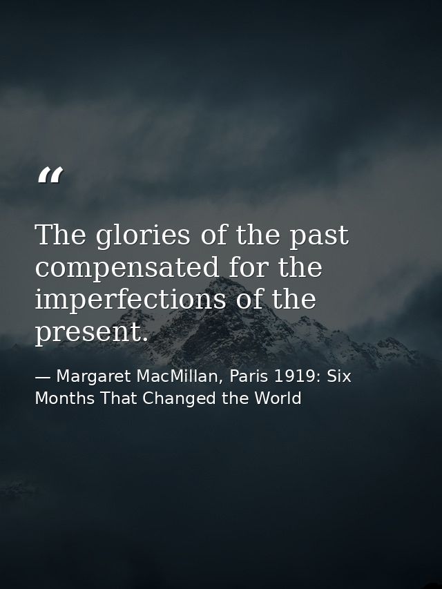 The glories of the past compensated for the imperfections of the present. — Margaret MacMillan, Paris 1919: Six Months That Changed the World