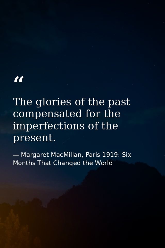 The glories of the past compensated for the imperfections of the present. — Margaret MacMillan, Paris 1919: Six Months That Changed the World