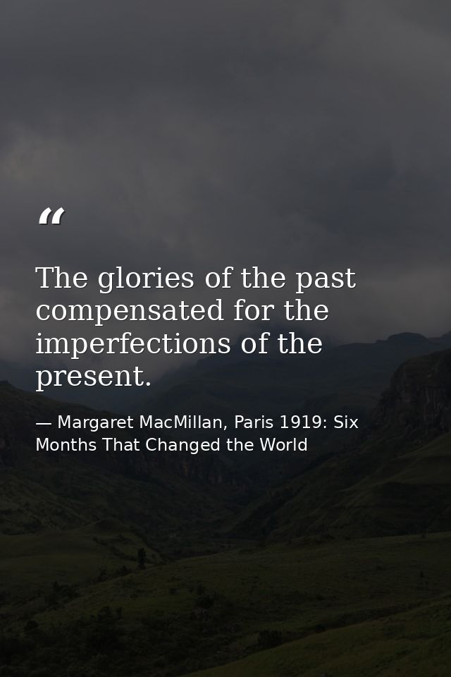 The glories of the past compensated for the imperfections of the present. — Margaret MacMillan, Paris 1919: Six Months That Changed the World
